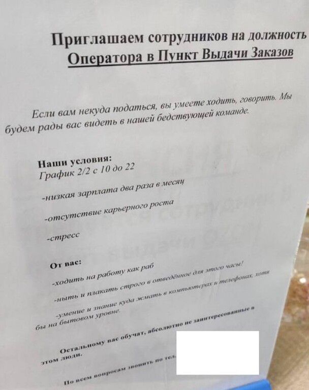 Приглашаем сотрудников на должность Оператора в Пункт Выдачи Заказов

Если вам некуда податься, вы умеете ходить, говорить. Мы будем рады вас видеть в нашей бедствующей команде.

Наши условия:
График 2/2 с 10 до 22
- низкая зарплата два раза в месяц
- отсутствие карьерного роста
- стресс

от нас:
-ходить на работу как можно чаще
- иметь и знать себ
