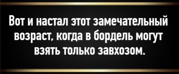Вот и настал этот замечательный возраст, когда в бордель могут взять только завхозом.