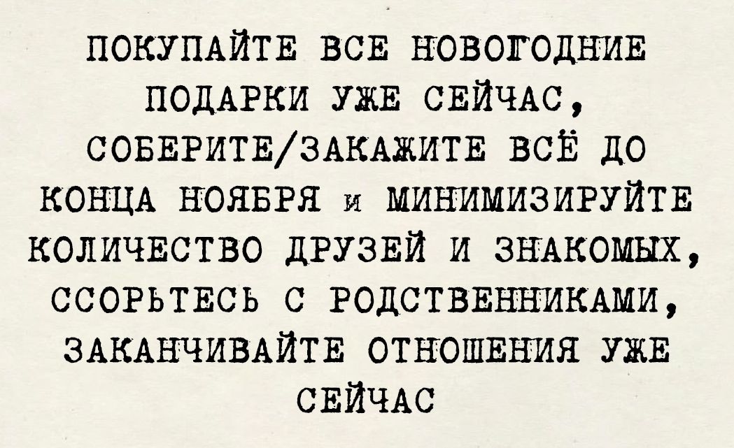 ПОКУПАЙТЕ ВСЕ НОВОГОДНИЕ
ПОДАРКИ УЖЕ СЕЙЧАС,
СОБЕРИТЕ/ЗАКАЖИТЕ ВСЁ ДО
КОНЦА НОЯБРЯ И МИНИМИЗИРУЙТЕ
КОЛИЧЕСТВО ДРУЗЕЙ И ЗНАКОМЫХ,
ССОРТЕСЬ С РОДСТВЕННИКАМИ,
ЗАКАНЧИВАЙТЕ ОТНОШЕНИЯ УЖЕ СЕЙЧАС