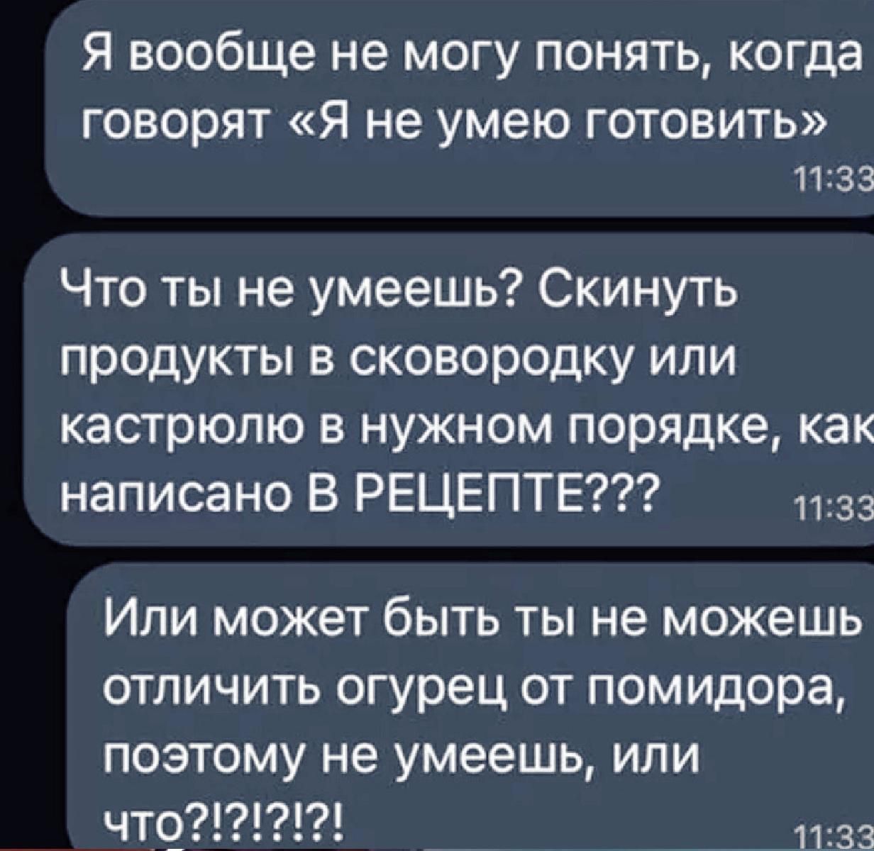 Я вообще не могу понять, когда говорят «Я не умею готовить» Что ты не умеешь? Скинуть продукты в сковороду или кастрюлю в нужном порядке, как написано в рецепте??? Или может быть ты не можешь отличить огурец от помидора, поэтому не умеешь, или что?!?!
