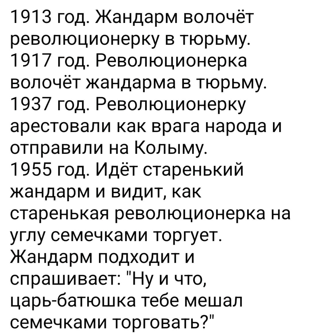 1913 год. Жандарм влачёт революционерку в тюрьму.
1917 год. Революционерка влачёт жандарма в тюрьму.
1937 год. Революционерку арестовали как врага народа и отправили на Колыму.
1955 год. Идёт старенький жандарм и видит, как старенькая революционерка на углу семечками торгует.
Жандарм подходит и спрашивает: 
