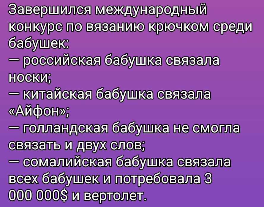 Завершился международный конкурс по вязанию крючком среди бабушек:\n— российская бабушка связала носки;\n— китайская бабушка связала «Айфон»;\n— голландская бабушка не смогла связать и двух слов;\n— сомалийская бабушка связала всех бабушек и потребовала 3 000 000$ и вертолет.