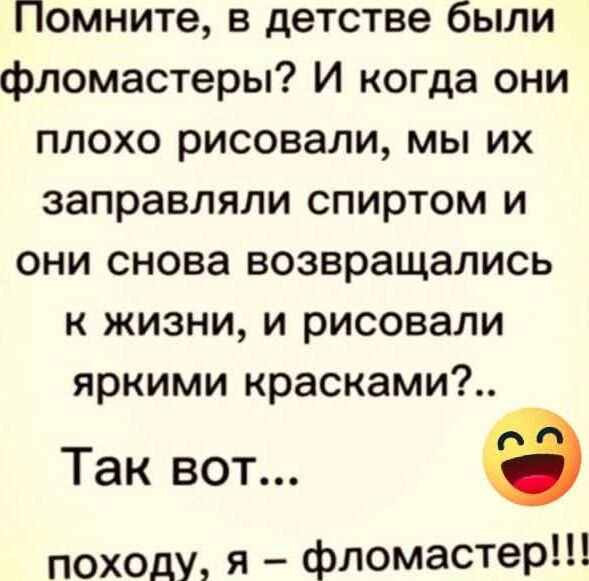 Помните, в детстве были фломастеры? И когда они плохо рисовали, мы их заправляли спиртом и они снова возвращались к жизни, и рисовали яркими красками?.. Так вот... походу, я – фломастер!!!