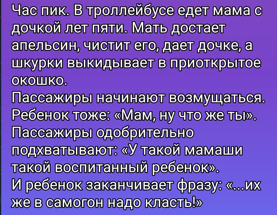 Час пик. В троллейбусе едет мама с дочкой лет пяти. Мать достает апельсин, чистит его, даёт дочке, а шкурки выкидывает в приоткрытое окошко. Пассажиры начинают возмущаться. Ребёнок тоже: «Мам, ну что же ты». Пассажиры одобрительно подхватывают: «У такой мамаши такой воспитанный ребёнок». И ребёнок заканчивает фразу: «...их же в самогон надо класть!