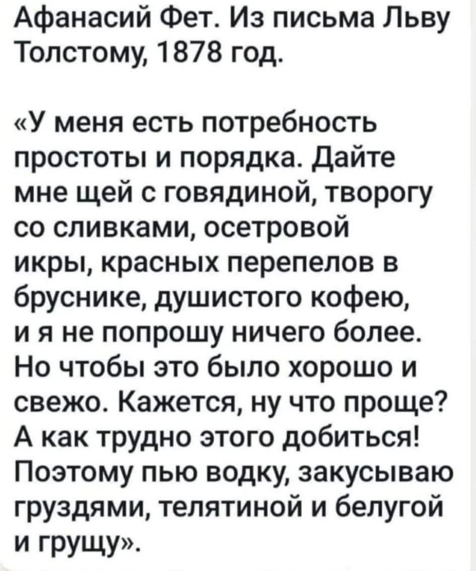 Афанасий Фет. Из письма Льву Толстому, 1878 год. «У меня есть потребность простоты и порядка. Дайте мне щей с говядиной, творогу со сливками, осетровой икры, красных перепелов в брунике, душистого кофе, и я не попрошу ничего более. Но чтобы это было хорошо и свежо. Кажется, ну что проще? А как трудно этого добыться! Поэтому пью водку, закусываю гру