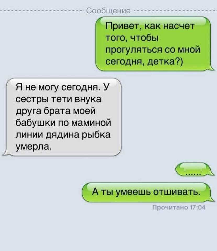 Привет, как насчёт того, чтобы прогуляться со мной сегодня, детка?)
Я не могу сегодня. У сестры тети внука друга брата моей бабушки по маминой линии дядя рыбка умерла.
...
А ты умеешь отшивать.