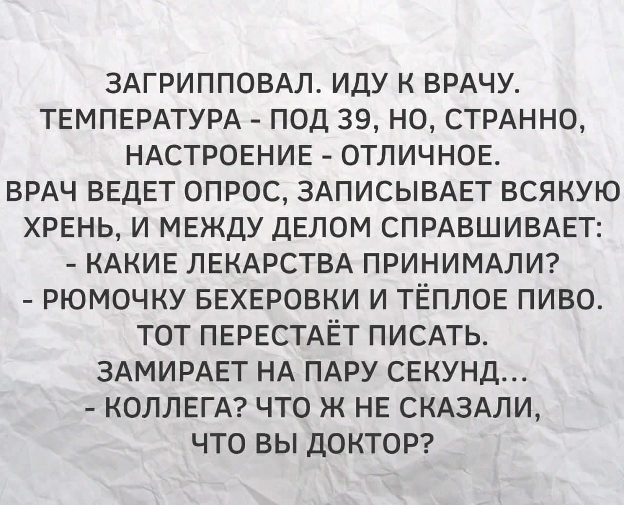 ЗАГРИППОВАЛ, ИДУ К ВРАЧУ. ТЕМПЕРАТУРА - ПОД 39, НО, СТРАННО, НАСТРОЕНИЕ - ОТЛИЧНОЕ. ВРАЧ ВЕДЕТ ОПРОС, ЗАПИСЫВАЕТ ВСЯКУЮ ХРЕНЬ, И МЕЖДУ ДЕЛОМ СПРАШИВАЕТ: - КАКИЕ ЛЕКАРСТВА ПРИНИМАЛИ? - РЮМОЧКУ БЕХЕРОВКИ И ТЁПЛОЕ ПИВО. ТОТ ПЕРЕСТАЁТ писать. ЗАМИРАЕТ НА ПАРУ СЕКУНД... - КОЛЛЕГА? ЧТО Ж НЕ СКАЗАЛИ, ЧТО ВЫ ДОКТОР?
