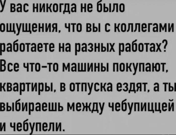 У вас никогда не было ощущения, что вы с коллегами работаете на разных работах? Всё что-то машины покупают, квартиры, в отпуска ездят, а ты выбираешь между чебупицей и чебупелами.