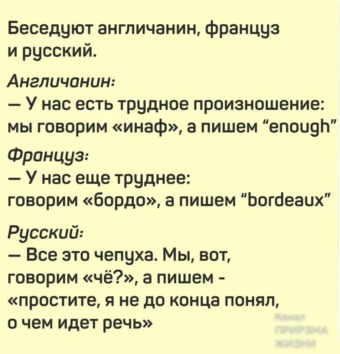 Беседуют англичанин, француз и русский.

Англичанин:
— У нас есть трудное произнесение: мы говорим «инаф», а пишем “enough”

Француз:
— У нас еще труднее: говорим «бордо», а пишем “bordeaux”

Русский:
— Все это чепуха. Мы, вот, говорим «чё?», а пишем - «простите, я не до конца понял, о чем идет речь»
