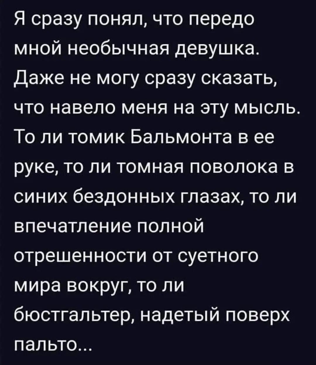Я сразу понял, что передо мной необычная девушка.
Даже не могу сразу сказать, что навело меня на эту мысль.
То ли томик Бальмонта в ее руке, то ли томная поволока в синих бездонных глазах, то ли впечатление полной отрешенности от суетного мира вокруг, то ли бюстгальтер, надетый поверх пальто...