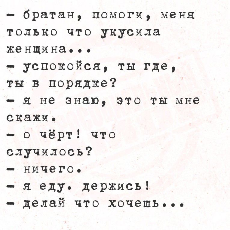 - братан, помоги, меня только что укусила женщина...
- успокойся, ты где, ты в порядке?
- я не знаю, это ты мне скажи.
- о чёрт! что случилось?
- ничего.
- я еду. держись!
- делай что хочешь...