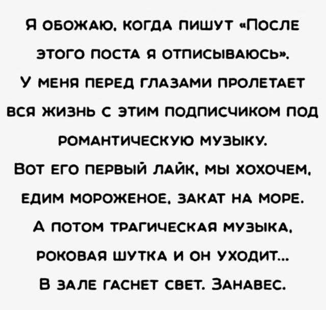 Я обожаю, когда пишут «После этого поста я отпишусь».
У меня перед глазами пролетает вся жизнь с этим подписчиком под романтическую музыку.
Вот его первый лайк, мы хохочем, едим мороженое, закат на море.
А потом трагическая музыка, роковая шутка и он уходит...
В зале гаснет свет. Занавес.