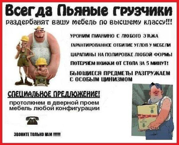 Всегда пьяные грузчики
раздербанивают вашу мебель по высшему классу!!!
Уроним пианино с любого этажа
Гарантированное обтитие углов у мебели
Царапины на полировке любой формы
Потеряем ножки от стола за 5 минут!
Бьющиеся предметы разгружаем с особым цинизмом

СПЕЦИАЛЬНОЕ ПРЕДЛОЖЕНИЕ!
проткнем в дверной проём мебель любой конфигурации

ЗВОНИТЕ ТОЛЬКО 