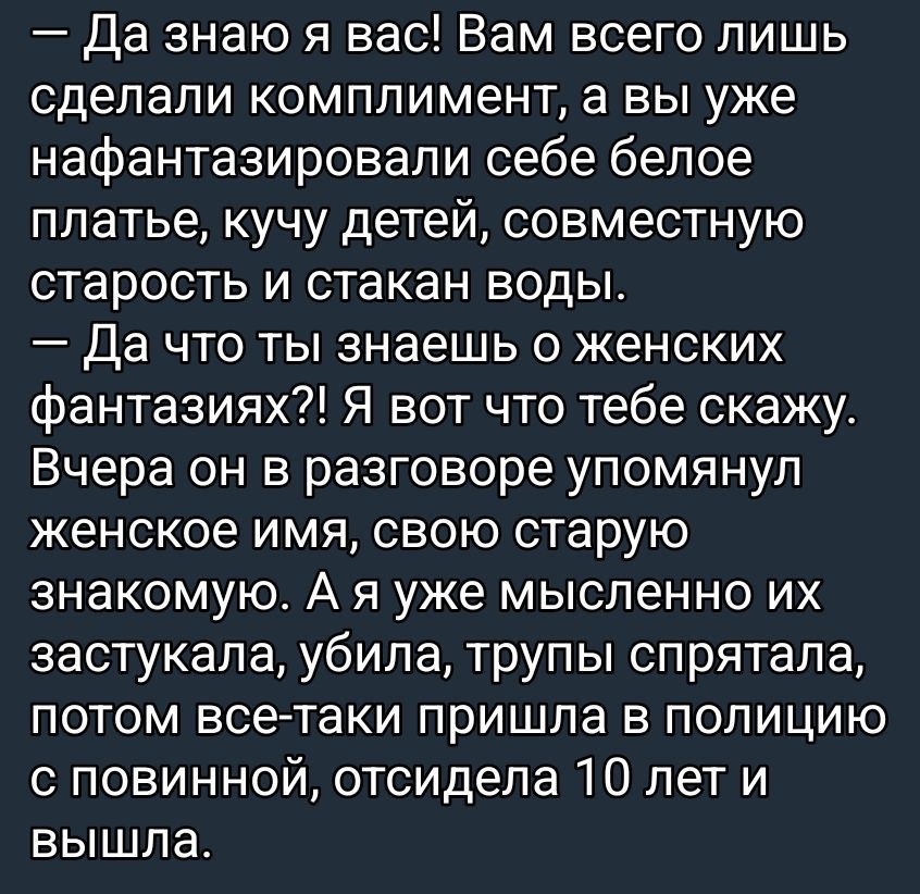 — Да знаю я вас! Вам всего лишь сделали комплимент, а вы уже нафантазировали себе белое платье, кучу детей, совместную старость и стакан воды. 
— Да что ты знаешь о женских фантазиях?! Я вот что тебе скажу. Вчера он в разговоре упомянул женское имя, свою старую знакомую. А я уже мысленно их застыкала, убила, трупы спрятала, потом все-таки пришла в 