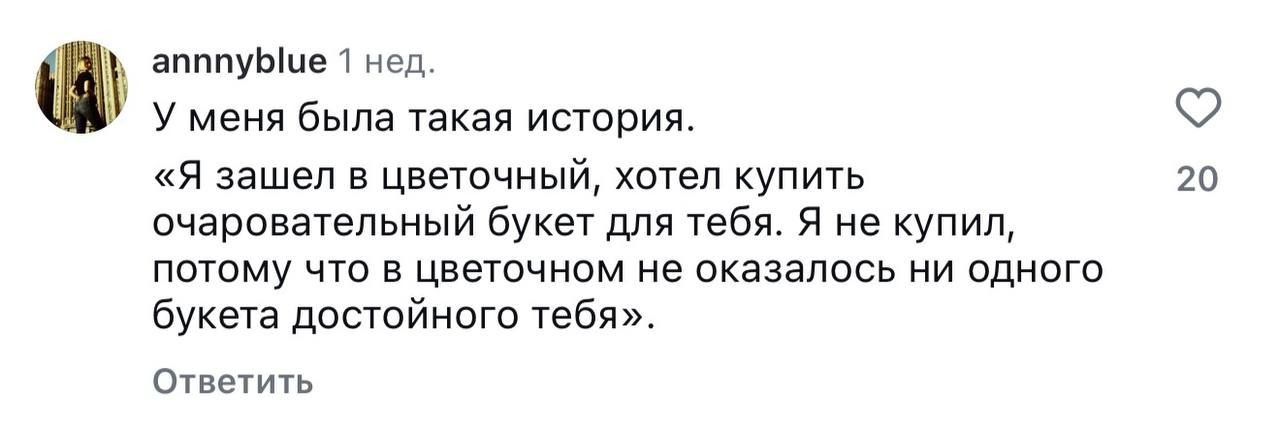 у меня была такая история. «Я зашел в цветочный, хотел купить очаровательный букет для тебя. Я не купил, потому что в цветочном не оказалось ни одного букета достойного тебя».