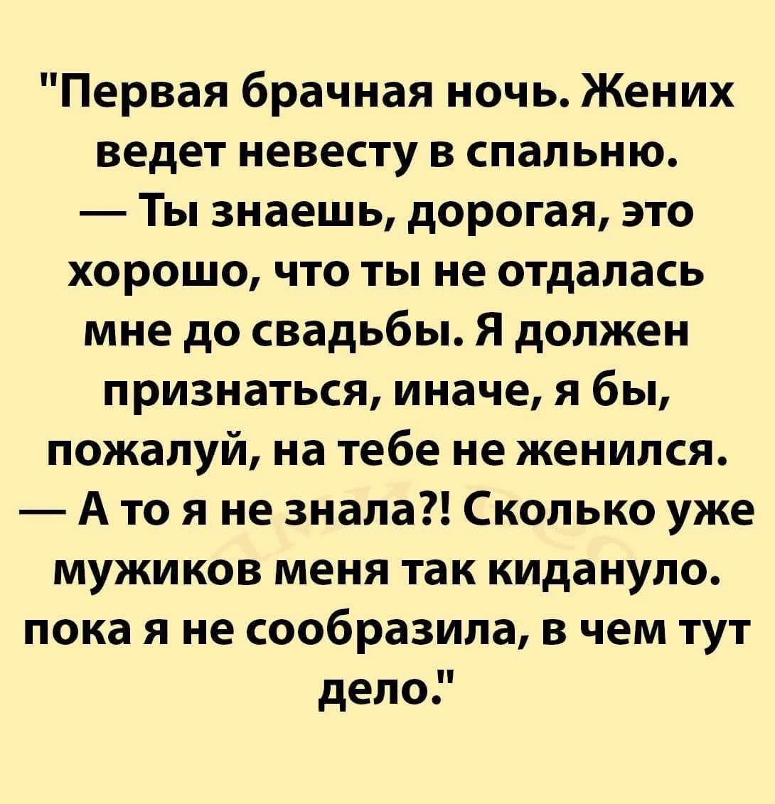 Первая брачная ночь. Жених ведет невесту в спальню. — Ты знаешь, дорогая, это хорошо, что ты не отдалась мне до свадьбы. Я должен признаться, иначе, я бы, пожалуй, на тебе не женился. — А то я не знала?! Сколько уже мужиков меня так кидало, пока я не сообразила, в чем тут дело.