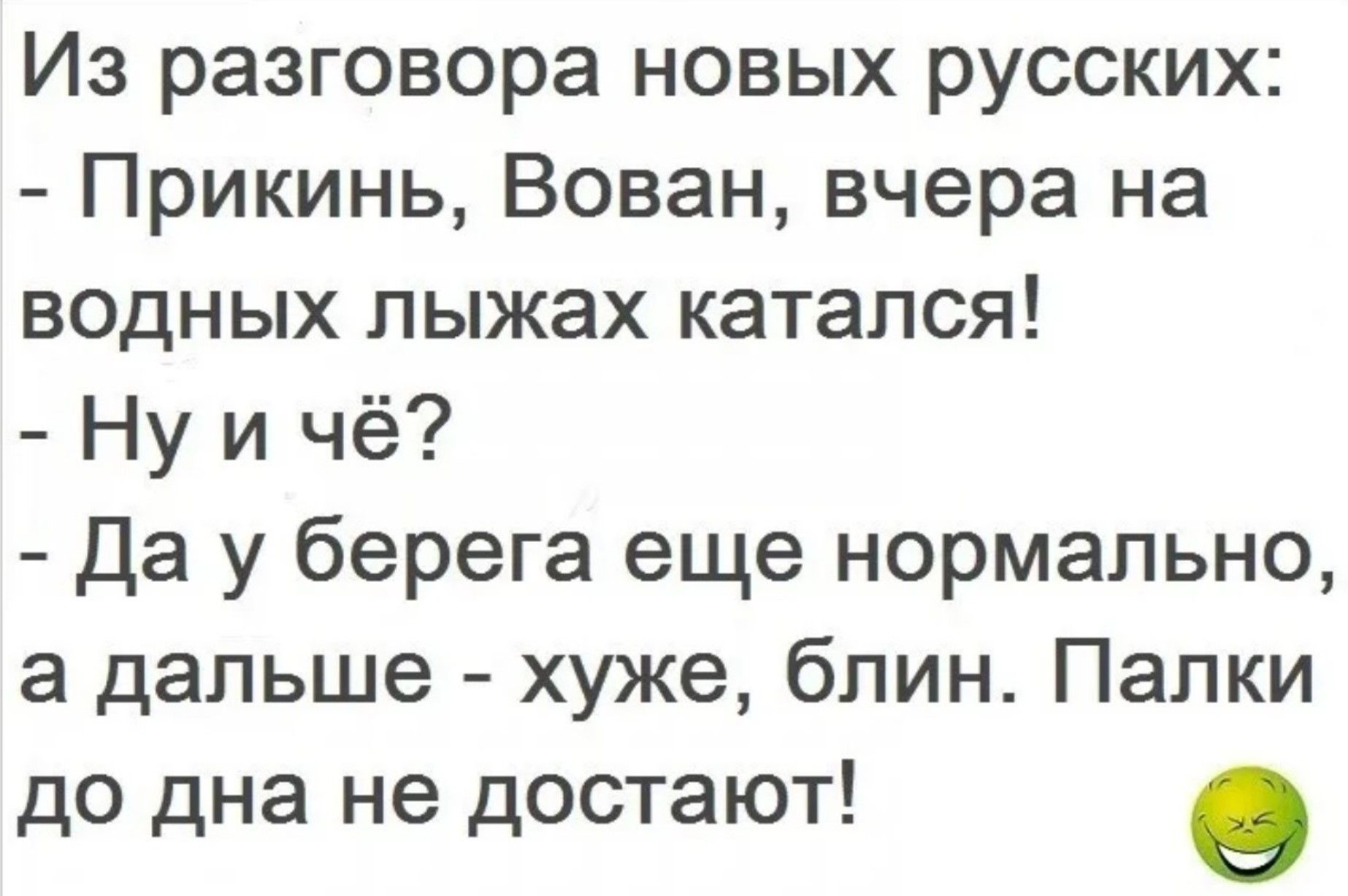 Из разговора новых русских:
- Прикинь, Вован, вчера на водных лыжах катался!
- Ну и чё?
- Да у берега еще нормально, а дальше - хуже, блин. Палки до дна не достоят!