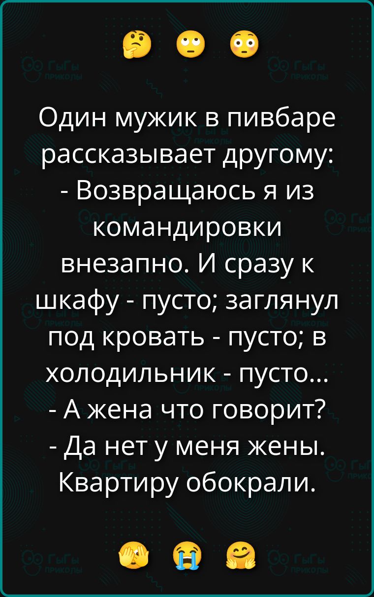 Один мужик в пивбаре рассказывает другу:
- Возвращаюсь я из командировки внезапно. И сразу к шкафу - пусто; заглянул под кровать - пусто; в холодильник - пусто...
- А жена что говорит?
- Да нет у меня жены. Квартиру обокрали.