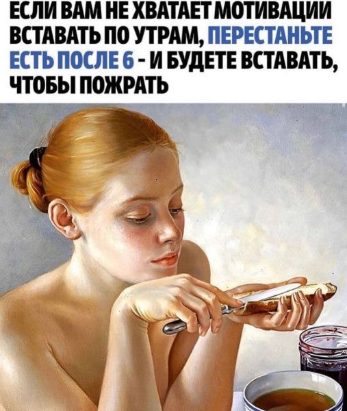 ЕСЛИ ВАМ НЕ ХВАТАЕТ МОТИВАЦИИ
ВСТАВАТЬ ПО УТРАМ, ПЕРЕСТАНЬТЕ
ЕСТЬ ПОСЛЕ 6 - И БУДЕТЕ ВСТАВАТЬ,
ЧТОБЫ ПОЖРАТЬ