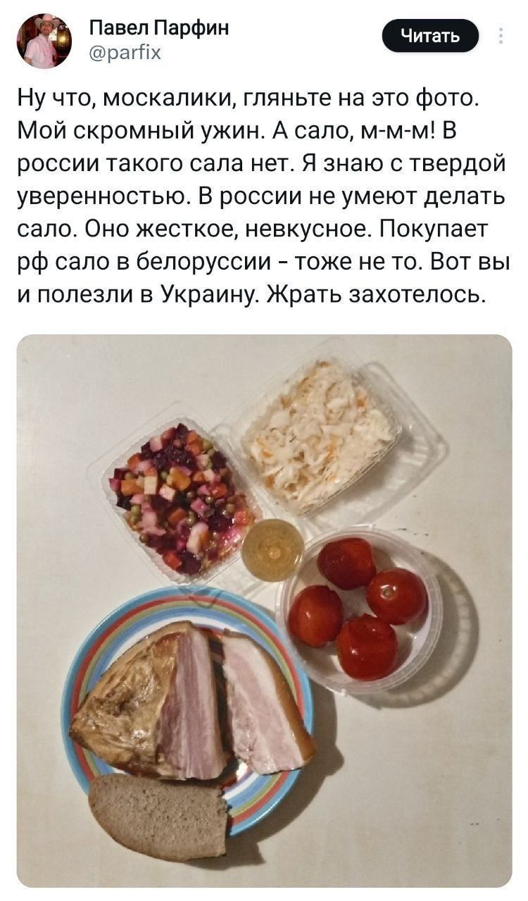 Ну что, москалки, гляньте на это фото. Мой скромный ужин. А сало, м-м-м! В россии такого сала нет. Я знаю с твердой уверенностью. В россии не умеют делать сало. Оно жесткое, невкусное. Покупает сало в белоруссии – тоже не то. Вот вы и полезли в Украину. Жрать захотелось.