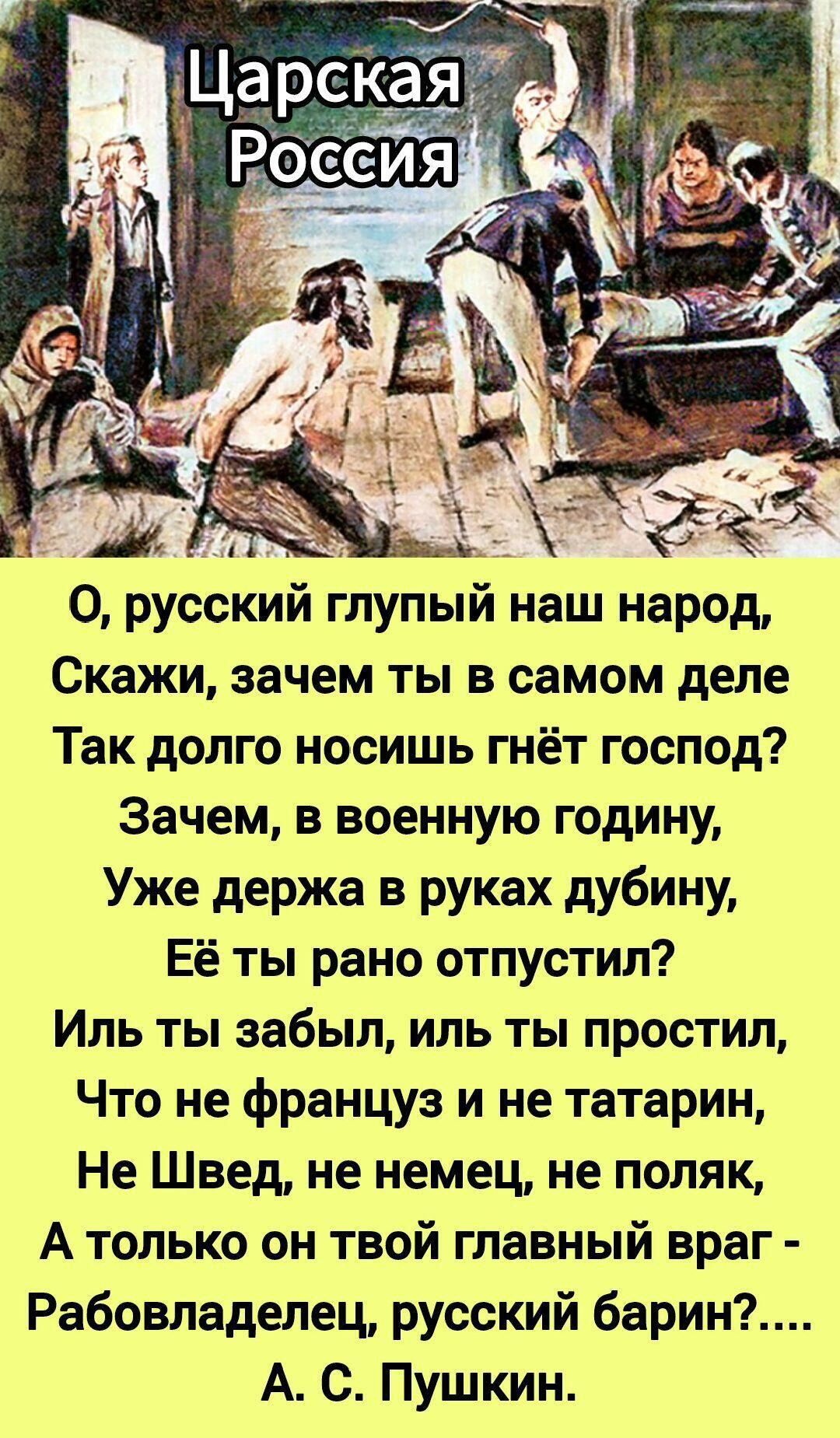 Царская Россия

О, русский глупый наш народ,
Скажи, зачем ты в самом деле
Так долго носишь гнёт господ?
Зачем, в военную годину,
Уже держa в руках дубину,
Её ты рано отпустил?
Иль ты забыл, илъ ты простил,
Что не француz и не татарин,
Не Швед, не немец, не поляк,
А только он твой главный враг -
Рабовладелец, русский барин?....
А. С. Пушкин.
