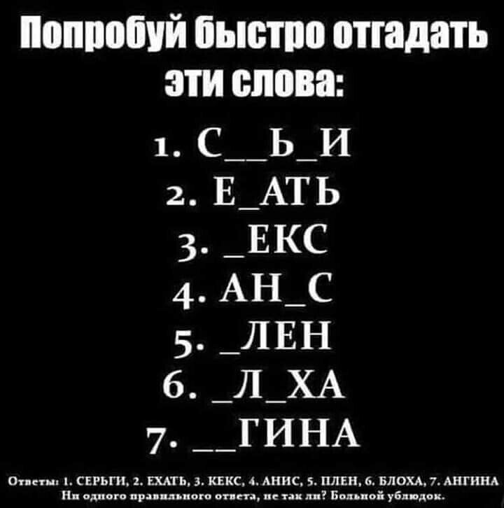 Попробуй быстро отгадать эти слова: 1. С _ _ Б _ И 2. Е _ А Т Ь 3. _ Е К С 4. АН _ С 5. _ Л Е Н 6. _ Л Х А 7. _ Г И Н А  Ответы: 1. СЕРГИ, 2. ЕХАТЬ, 3. КЕКС, 4. АНУС, 5. ЛЕН, 6. ЛХА, 7. ГИНА