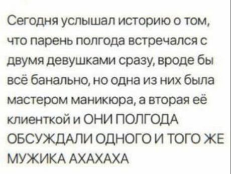 Сегодня услышал историю о том, что парень полгода встречался с двумя девушками сразу, вроде бы всё банально, но одна из них была мастером маникюра, а вторая её клиенткой и ОНИ ПОЛГОДА ОБСУЖДАЛИ ОДНОГО И ТОГОЖЕ МУЖИКА АХАХАХА