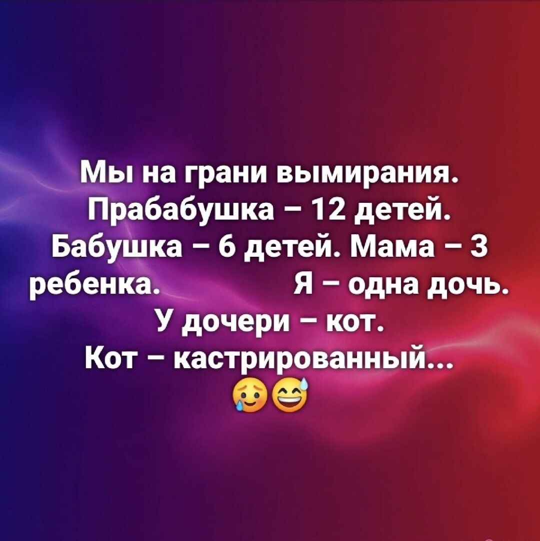 Мы на грани вымирания.
Прабабушка – 12 детей.
Бабушка – 6 детей. Мама – 3 ребенка.
Я – одна дочь.
У дочери – кот.
Кот – кастрированный...