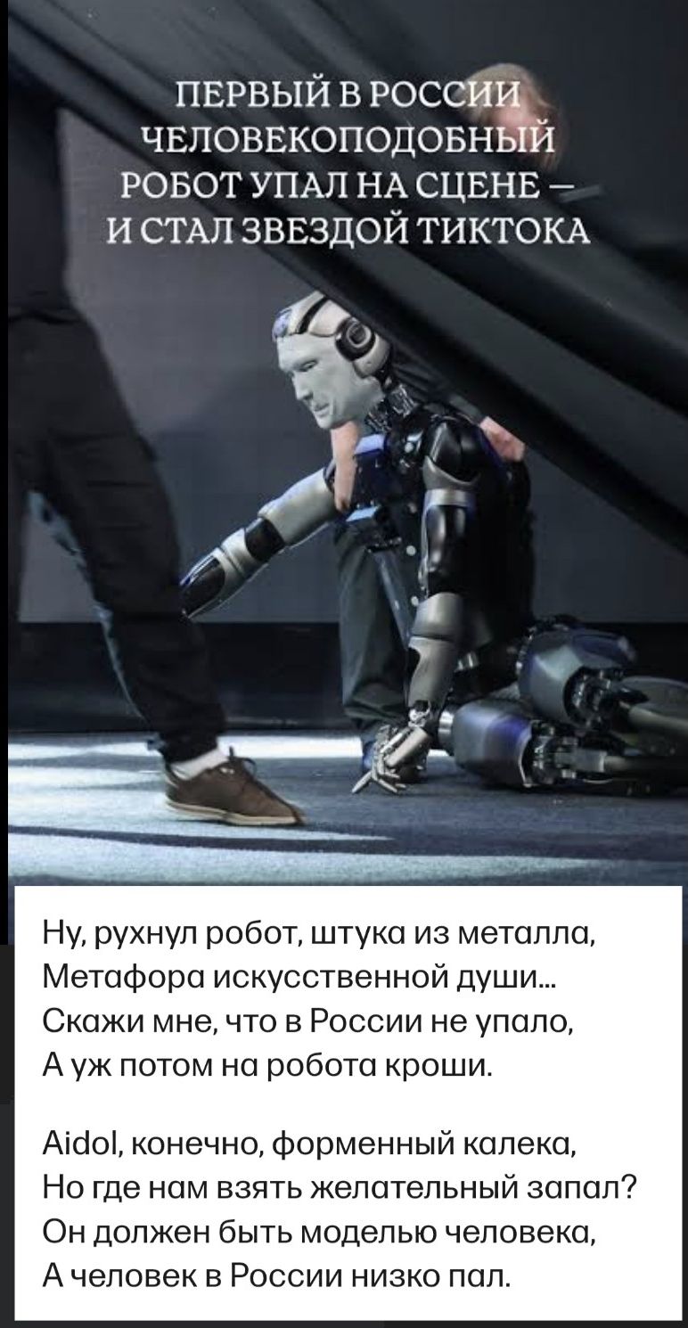 Первый в России человекоподобный робот упал на сцене — и стал звездой тиктока

Ну, рухнул робот, штука из металла, Метафора искусственной души...
Скажи мне, что в России не упало, А уж потом на робота кроши.

Айдол, конечно, форменный калека, Но где нам взять желательный запал? Он должен быть моделью человека, А человек в России низко пал.