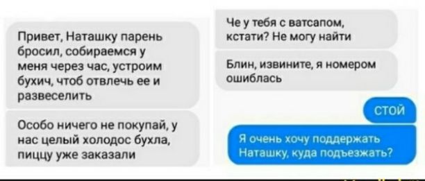 Привет, Наташку парень бросил, соберемся у меня через час, устроим бухич, чтоб отвлечь её и развлечь. Особо ничего не покупать, у нас целый холодос буза, пиццу уже заказали. Че у тебя с ватсапом, кстати? Не могу найти. Блин, извини, я номером ошиблась. СтоЙ. Я очень хочу поддержать Наташку, куда подъехать?