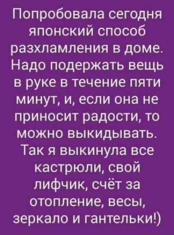 Попробовала сегодня японский способ разхламления в доме. Надо поддержать вещь в руке в течение пяти минут, и, если она не приносит радости, то можно выкидывать. Так я выкинула все кастрюли, свой лицух, счёт за отопление, весы, зеркало и гантельки!)