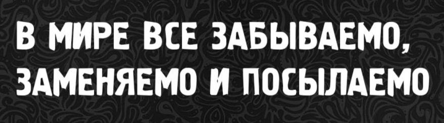 В МИРЕ ВСЕ ЗАБЫВАЕМО, ЗАМЕНЯЕМО И ПОСЫЛАЕМО