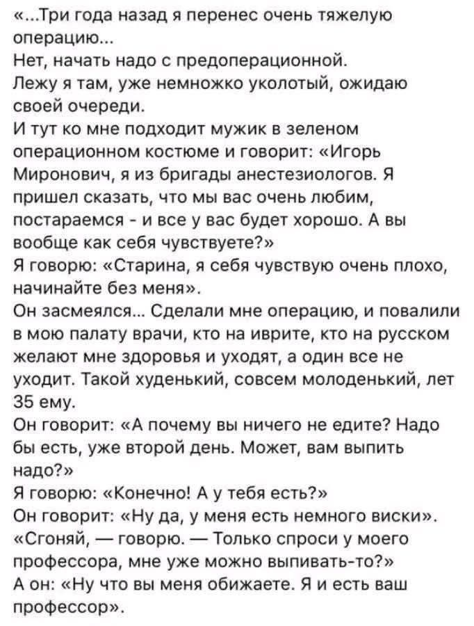 «...Три года назад я перенес очень тяжёлую операцию... Нет, начать надо с предоперационной. Лежу я там, уже немножко укуколый, ожидаю своей очереди. И тут ко мне подходит мужик в зелёном операционном костюме и говорит: «Игорь Миронович, я из бригады анестезиологов. Я пришел сказать, что мы вас очень любим, постараемся – и все у вас будет хорошо. А 