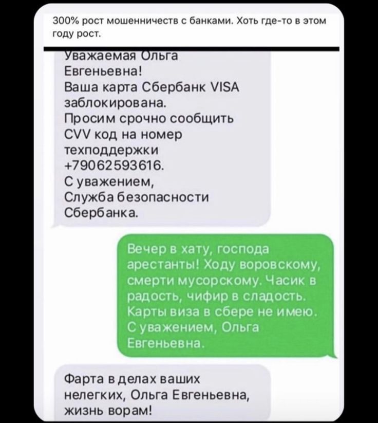 300% рост мошенничества с банковскими картами. Хоть где-то в этом году рост.

Уважаема Ольга Евгеньевна!
Ваша карта Сбербанк VISA заблокирована. Просим срочно сообщить CVV код на номер техподдержки +79062593616.
С уважением, Служба безопасности Сбербанка.

Вечер в хату, господа арестанты! Ходу воровскому, смерти мусорскому. Часик в радость, цифир в