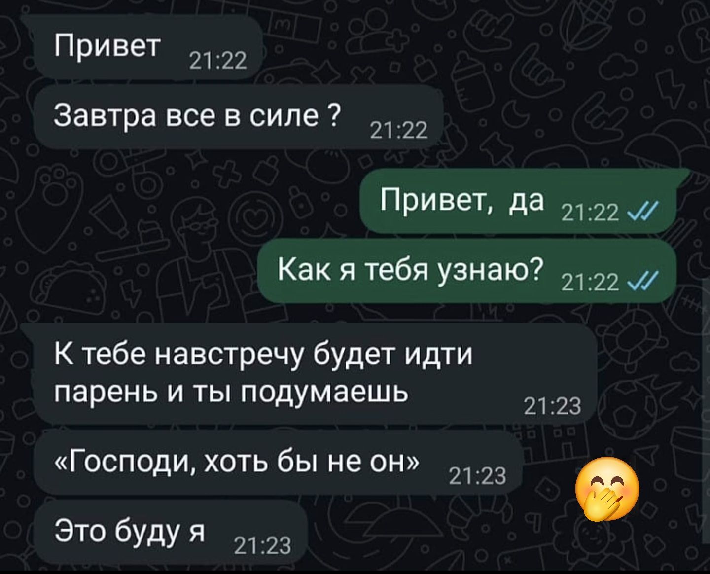 Привет
Завтра все в силе ?
Привет, да
Как я тебя узнаю?
К тебе навстречу будет идти парень и ты подумаешь
«Господи, хоть бы не он»
Это буду я