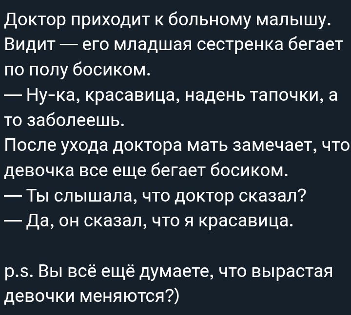 Доктор приходит к больному малышу. Видит — его младшая сестренка бегает по полу босиком. — Ну-ка, красивая, надень тапочки, а то заболеешь. После ухода доктора мать замечает, что девочка все еще бегает босиком. — Ты слышал, что доктор сказал? — Да, он сказал, что я красивая. p.s. Вы всё ещё думаете, что вырастая девочки меняются?)
