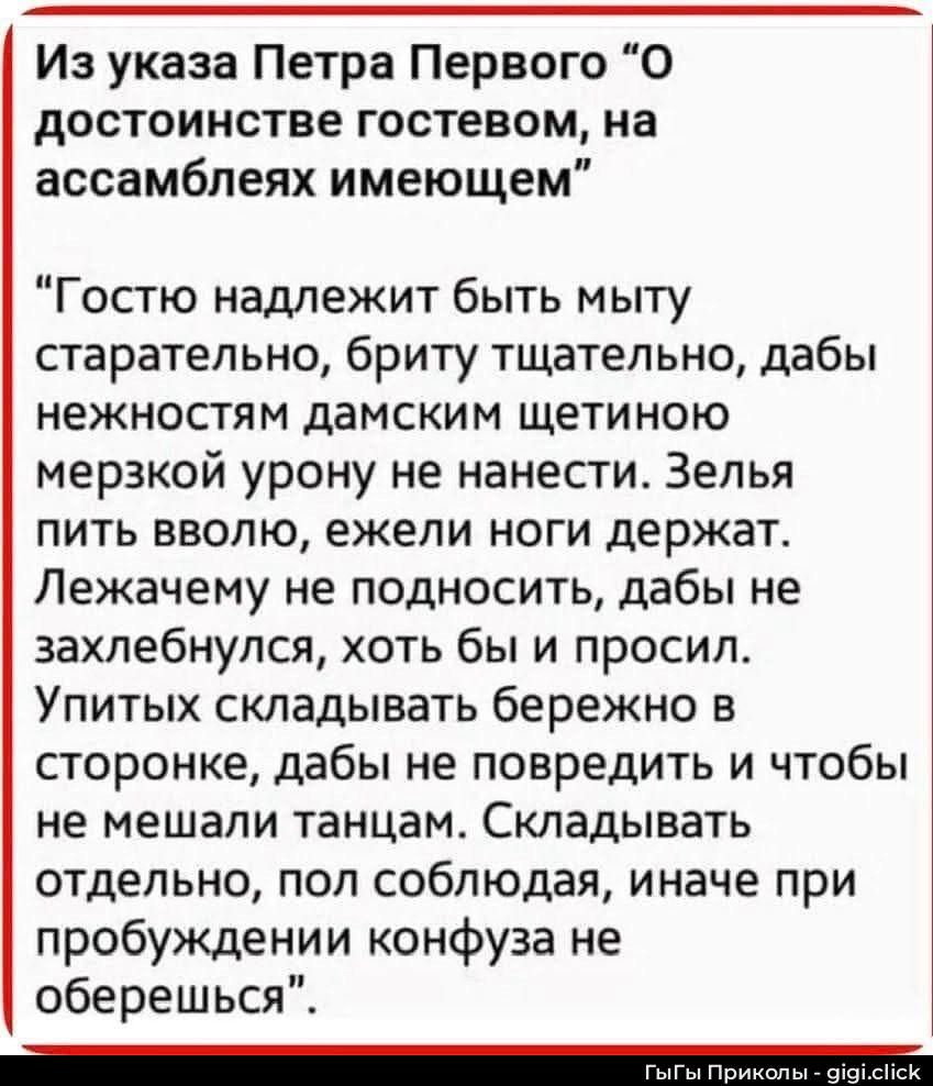 Из указа Петра Первого “О достоинстве гостем, на ассамблеях имеющем”

“Гостю надлежит быть мыту старательно, брюти щательно, дабы нежностям дамским щетиною мерзкой урону не нанести. Зелья пить вводу, ежели ноги держат. Лежачем не подносить, дабы не зашелбнулся, хоть бы и просил. Упитых складивать бережно в стороных, дабы не повредить и чтобы не меш