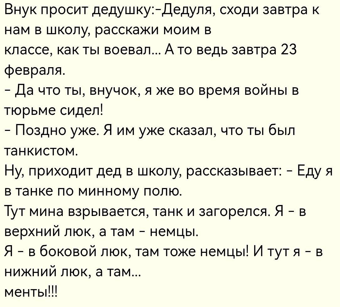Внук просит дедушку:-Дедуля, сходи завтра к нам в школу, расскажи моим в классе, как ты воевал... А то ведь завтра 23 февраля.\n- Да что ты, внучок, я же во время войны в тюрьме сидел!\n- Поздно уже. Я им уже сказал, что ты был танкистом.\nНу, приходит дед в школу, рассказывает: - Еду я в танке по минному полю.\nТут мина взрывается, танк и загорелс