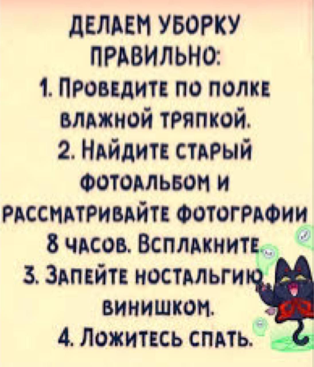 ДЕЛАЕМ УБОРКУ ПРАВИЛЬНО:
1. Проведите по полке влажной тряпкой.
2. Найдите старый фотоальбом и рассматривайте фотографии 8 часов. Всплакните.
3. Запейте ностальгию винюшком.
4. Ложитесь спать.