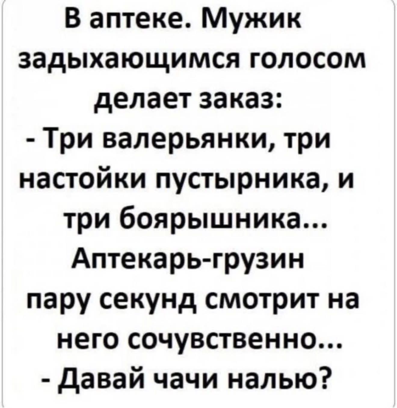 В аптеке. Мужик задыхающимся голосом делает заказ: - Три валерьяны, три настойки пустырника, и три боярышника... Аптекарь-грузин пару секунд смотрит на него сочувственно... - Давай чаю налью?