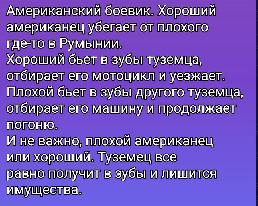 Американский боевик. Хороший американец убегает от плохого где-то в Румынии. Хороший бьет в зубы туземца, отбивает его мотоцикл и уезжает. Плохой бьет в зубы другого туземца, отбивает его машину и продолжает погоню. И не важно, плохой американец или хороший. Туземец все равно получает в зубы и лишится имущества.
