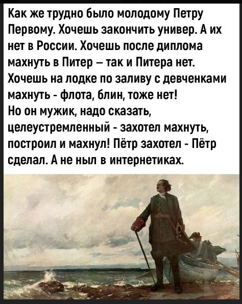 Как же трудно было молодому Петру Первому. Хочешь закончить университет. А их нет в России. Хочешь после диплома махнуть в Питер – так и Питера нет. Хочешь на лодке по заливу с девчонками махнуть - флота, блин, тоже нет! Но он мужик, надо сказать, целеустремленный - захотел махнуть, построил и махнул! Пётр захотел - Пётр сделал. А не ныл в интернет