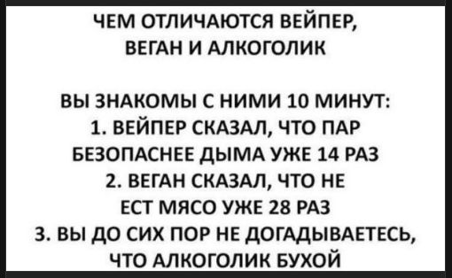 ЧЕМ ОТЛИЧАЮТСЯ ВЕЙПЕР, ВЕГАН И АЛКОГОЛИК\nВЫ ЗНАКОМЫ С НИМИ 10 МИНУТ:\n1. ВЕЙПЕР СКАЗАЛ, ЧТО ПАР БЕЗОПАСНЕЕ ДЫМА УЖЕ 14 РАЗ\n2. ВЕГАН СКАЗАЛ, ЧТО НЕ ЕСТ МЯСО УЖЕ 28 РАЗ\n3. ВЫ ДО СИХ ПО Р НЕ ДОГАДЫВАЕТЕСЬ, ЧТО АЛКОГОЛИК БУХОЙ