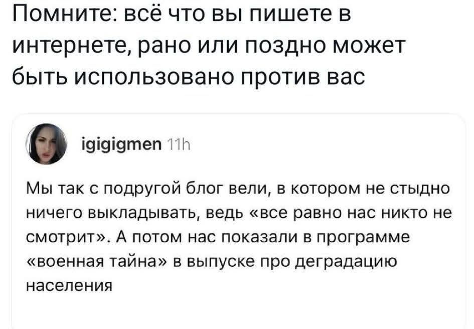Помните: всё что вы пишете в интернете, рано или поздно может быть использовано против вас

igigigmen 11h
Мы так с подругой блог вели, в котором не стыдно ничего выкладывать, ведь «все равно нас никто не смотрит». А потом нас показали в программе «военная тайна» в выпуске про деградацию населения