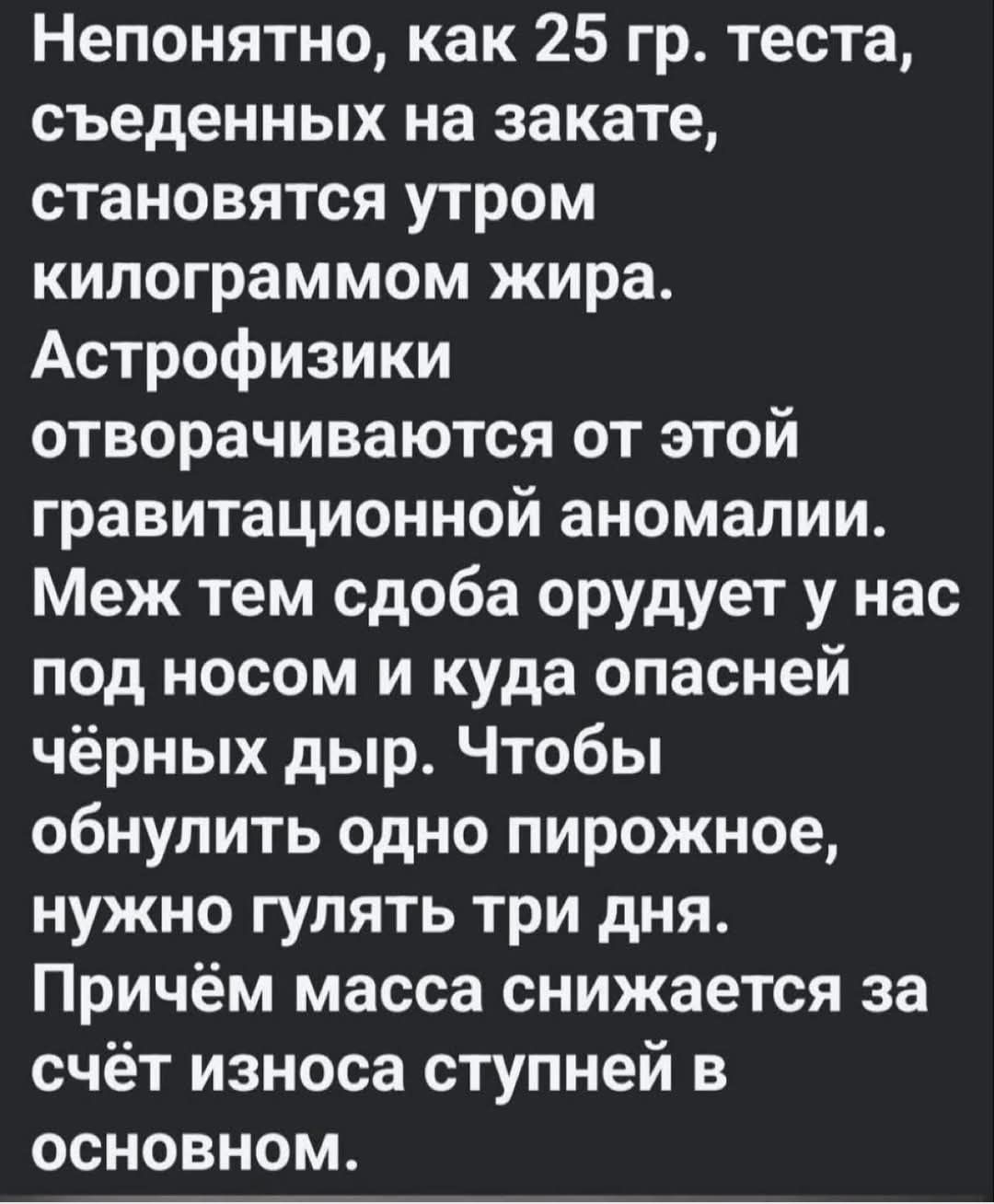 Непонятно, как 25 гр. теста, съеденных на закате, становятся утром килограммом жира. Астрофизики отворачиваются от этой гравитационной аномалии. Меж тем сдоба орудует у нас под носом и куда опасней чёрных дыр. Чтобы обнулить одно пирожное, нужно гулять три дня. Причём масса снижается за счёт износа ступней в основном.