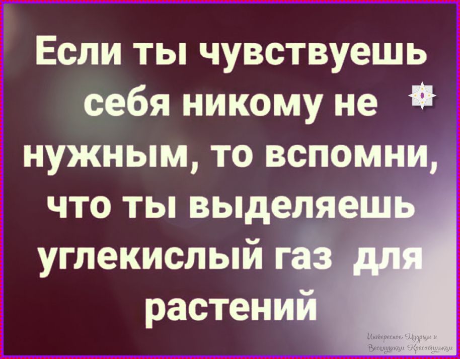 Если ты чувствуешь себя никому не нужным, то вспомни, что ты выделяешь углекислый газ для растений