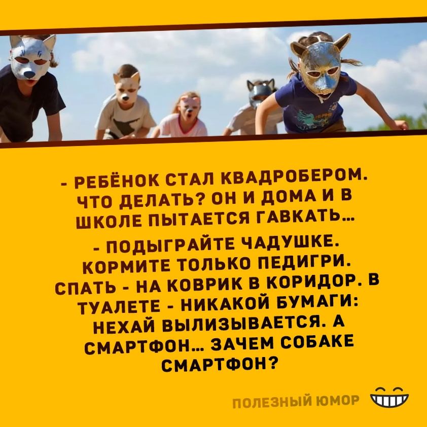 - РЕБЁНОК СТАЛ КВАДРОБЕРОМ. ЧТО ДЕЛАТЬ? ОН И ДОМА И В ШКОЛЕ ПЫТАЕТСЯ ГАВКАТЬ... 
- ПОДЫГРАЙТЕ ЧАДУШКЕ. КОРМИТЕ ТОЛЬКО ПЕДГИРИ. 
СПАТЬ - НА КОВРИК В КОРИДОР. В ТУАЛЕТЕ - НИКАКОЙ БУМАГИ: НЕХАЙ ВЫЛИЗЫВАЕТСЯ. А СМАРТФОН... ЗАЧЕМ СОБАКЕ СМАРТФОН?
ПОЛЕЗНЫЙ ЮМОР