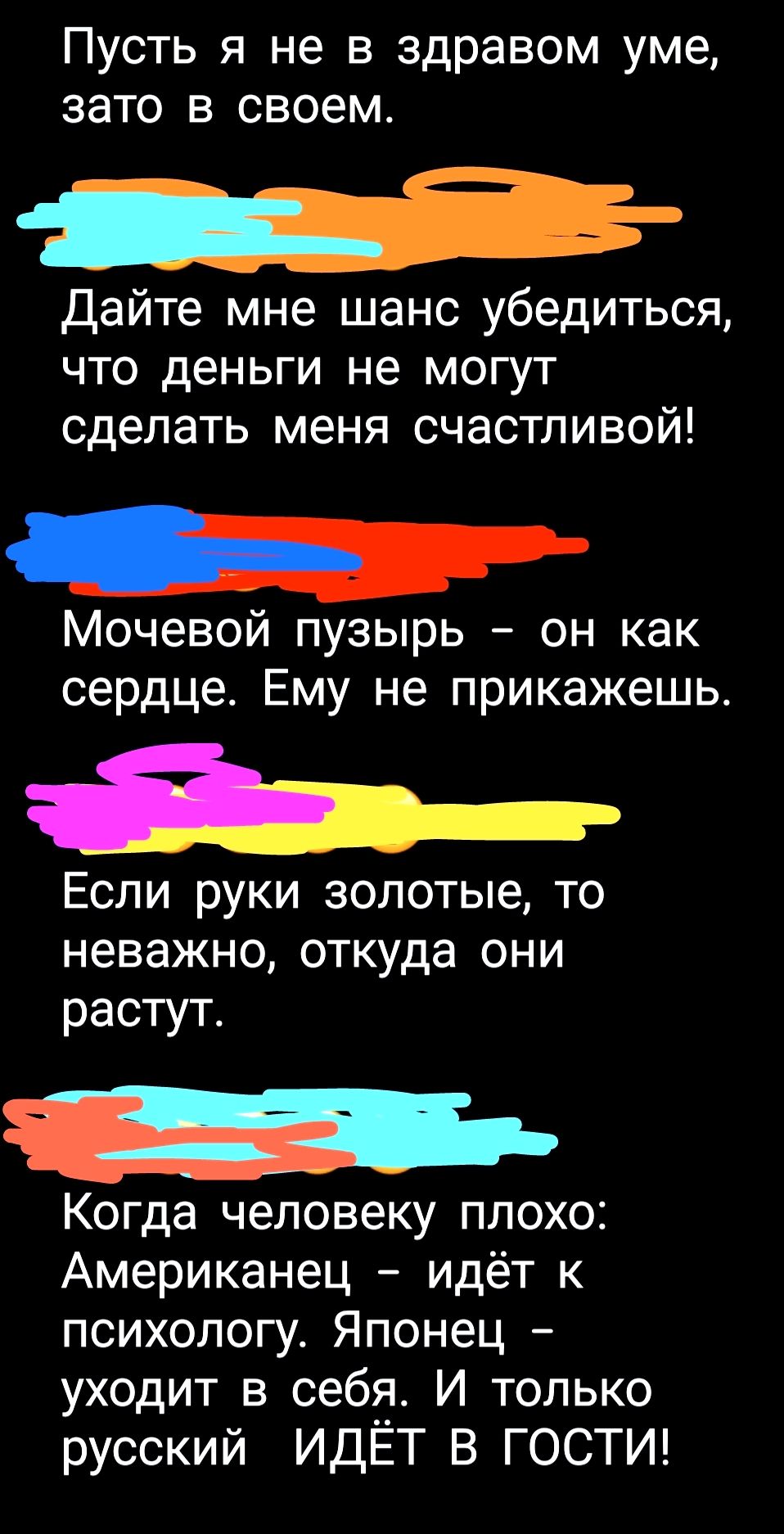 Пусть я не в здравом уме, зато в своем.
Дайте мне шанс убедиться, что деньги не могут сделать меня счастливой!
Мочевой пузырь – он как сердце. Ему не прикажешь.
Если руки золотые, то неважно, откуда они растут.
Когда человеку плохо: Американец – идёт к психологу. Японец – уходит в себя. И только русский ИДЁТ В ГОСТИ!