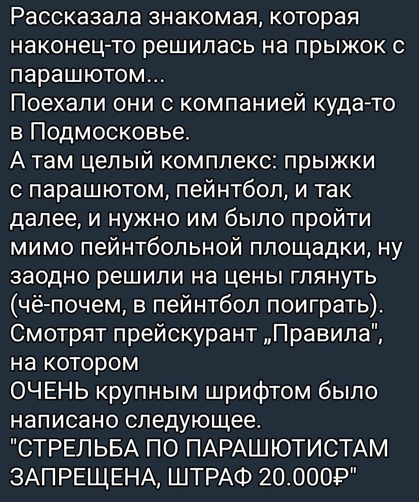 Рассказала знакомая, которая наконец-то решилась на прыжок с парашютом... Поехали они с компанией куда-то в Подмосковье. А там целый комплекс: прыжки с парашютом, пейнтбол, и так далее, и нужно им было пройти мимо пейнтбольной площадки, ну заодно решили на цены глянуть (чё-почем, в пейнтбол поиграть). Смотрят прайсингарант „Правила“, на котором ОЧЕ