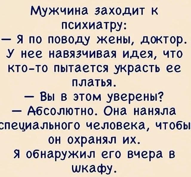 Мужчина заходит к психиатру:\n— я по поводу жены, доктор.\nУ нее навязчивая идея, что кто-то пытается украсть ее платья.\n— Вы в этом уверены?\n— Абсолютно. Она наняла специального человека, чтобы он охранял их.\nЯ обнаружил его вчера в шкафу.